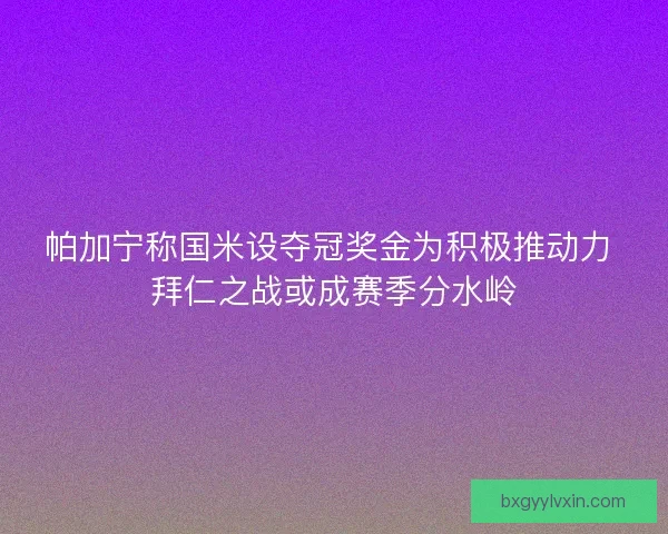 帕加宁称国米设夺冠奖金为积极推动力 拜仁之战或成赛季分水岭