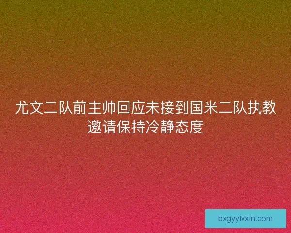 尤文二队前主帅回应未接到国米二队执教邀请保持冷静态度
