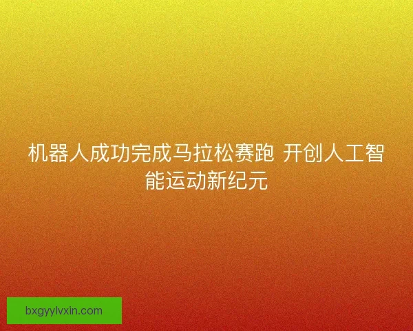 机器人成功完成马拉松赛跑 开创人工智能运动新纪元 机器人成功完成马拉松赛跑 开创人工智能运动新纪元