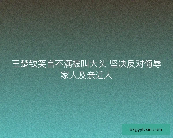 王楚钦笑言不满被叫大头 坚决反对侮辱家人及亲近人 王楚钦笑言不满被叫大头 坚决反对侮辱家人及亲近人