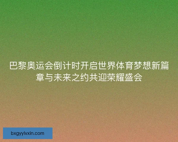 巴黎奥运会倒计时开启世界体育梦想新篇章与未来之约共迎荣耀盛会