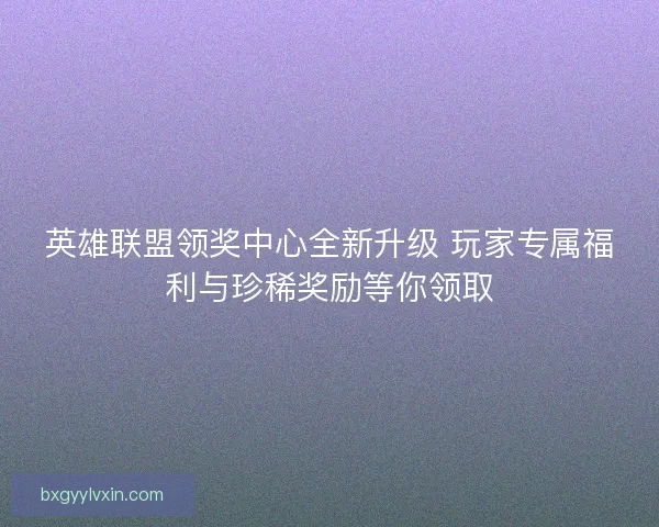 英雄联盟领奖中心全新升级 玩家专属福利与珍稀奖励等你领取