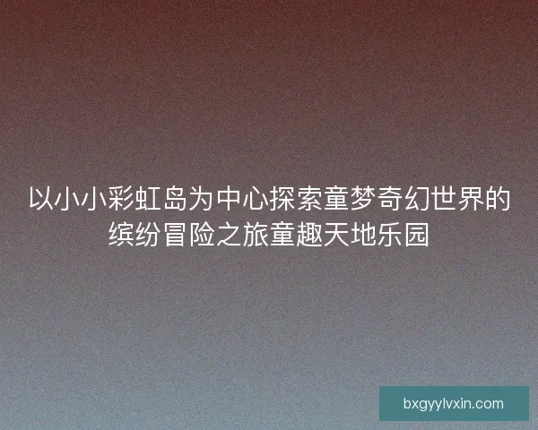 以小小彩虹岛为中心探索童梦奇幻世界的缤纷冒险之旅童趣天地乐园