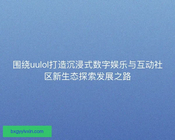 围绕uulol打造沉浸式数字娱乐与互动社区新生态探索发展之路