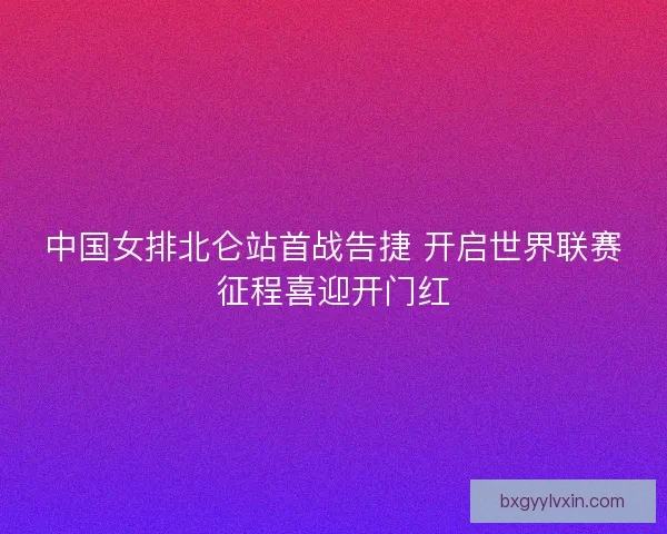 中国女排北仑站首战告捷 开启世界联赛征程喜迎开门红