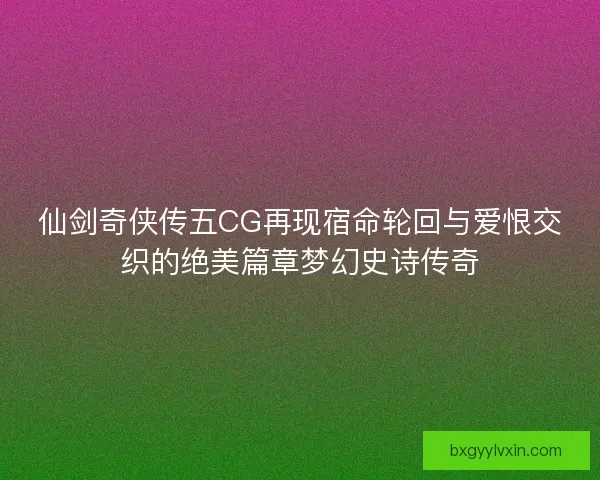 仙剑奇侠传五CG再现宿命轮回与爱恨交织的绝美篇章梦幻史诗传奇
