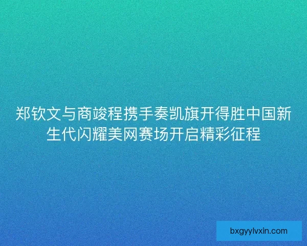 郑钦文与商竣程携手奏凯旗开得胜中国新生代闪耀美网赛场开启精彩征程