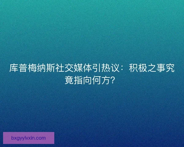 库普梅纳斯社交媒体引热议：积极之事究竟指向何方？