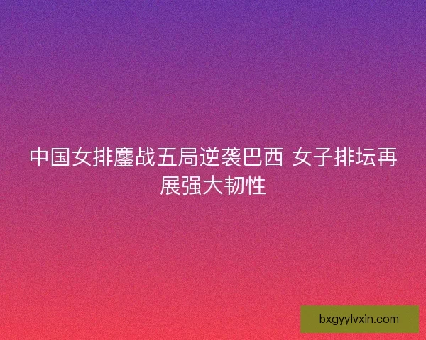 中国女排鏖战五局逆袭巴西 女子排坛再展强大韧性