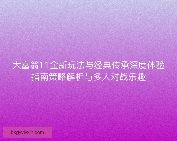 大富翁11全新玩法与经典传承深度体验指南策略解析与多人对战乐趣