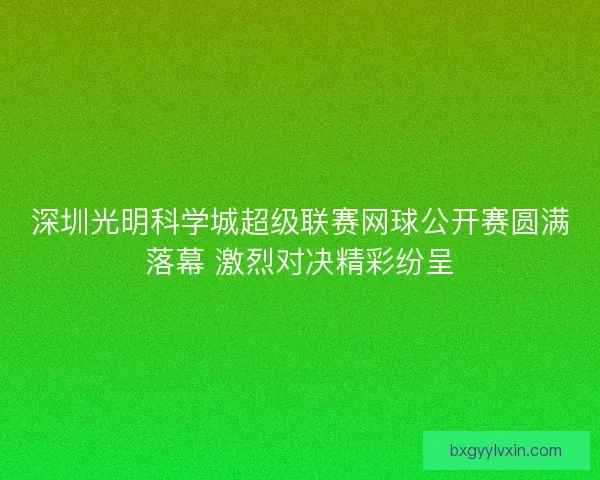 深圳光明科学城超级联赛网球公开赛圆满落幕 激烈对决精彩纷呈