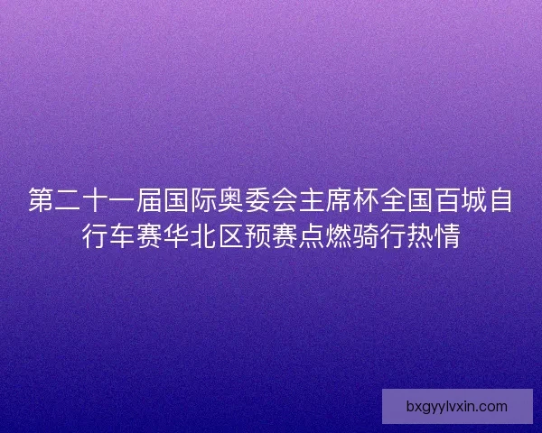 第二十一届国际奥委会主席杯全国百城自行车赛华北区预赛点燃骑行热情