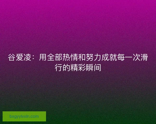 谷爱凌：用全部热情和努力成就每一次滑行的精彩瞬间
