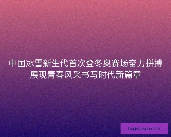 中国冰雪新生代首次登冬奥赛场奋力拼搏展现青春风采书写时代新篇章