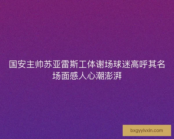 国安主帅苏亚雷斯工体谢场球迷高呼其名场面感人心潮澎湃