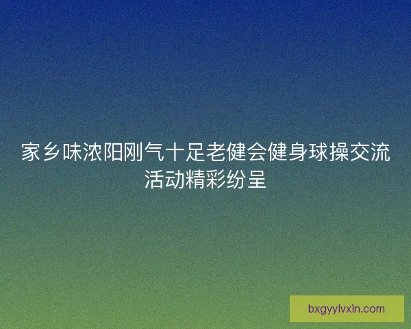 家乡味浓阳刚气十足老健会健身球操交流活动精彩纷呈