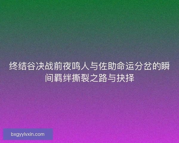 终结谷决战前夜鸣人与佐助命运分岔的瞬间羁绊撕裂之路与抉择