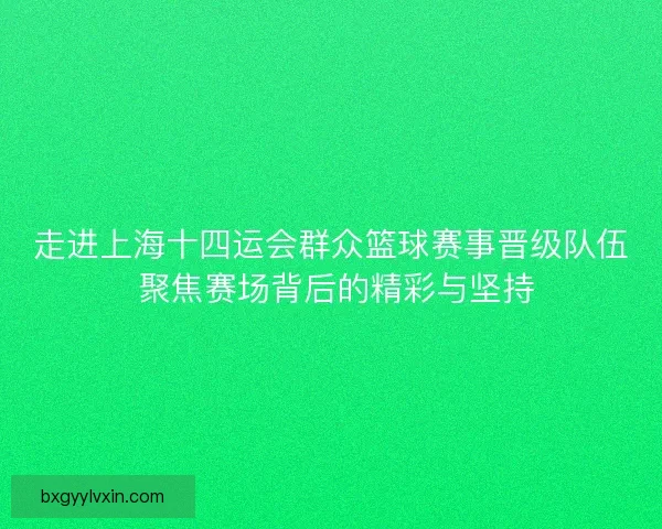 走进上海十四运会群众篮球赛事晋级队伍 聚焦赛场背后的精彩与坚持