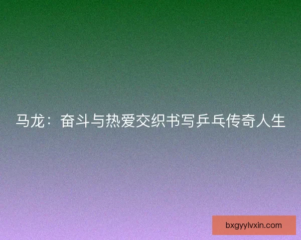 马龙：奋斗与热爱交织书写乒乓传奇人生