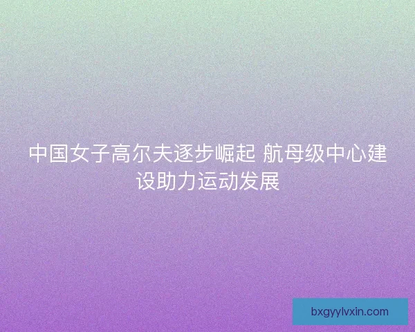中国女子高尔夫逐步崛起 航母级中心建设助力运动发展 中国女子高尔夫逐步崛起 航母级中心建设助力运动发展