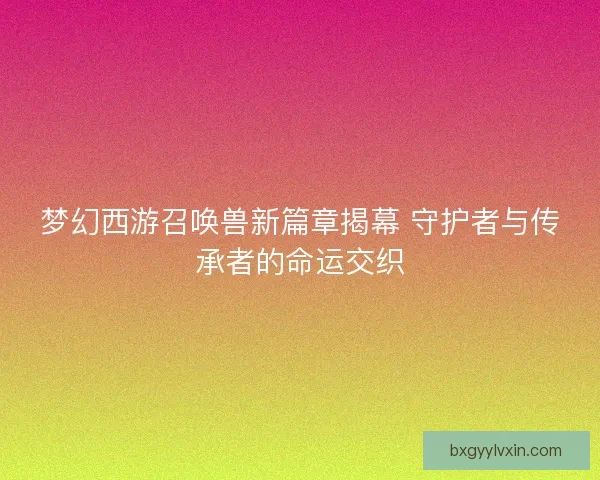 梦幻西游召唤兽新篇章揭幕 守护者与传承者的命运交织