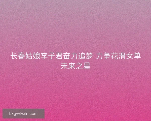 长春姑娘李子君奋力追梦 力争花滑女单未来之星