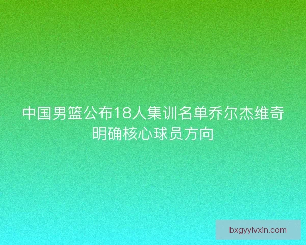 中国男篮公布18人集训名单乔尔杰维奇明确核心球员方向