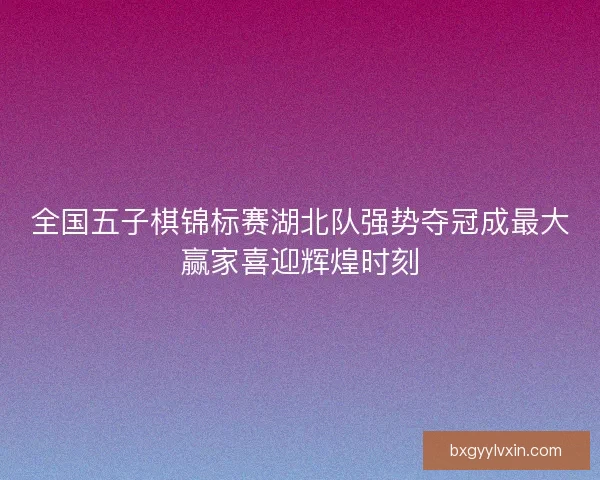 全国五子棋锦标赛湖北队强势夺冠成最大赢家喜迎辉煌时刻 全国五子棋锦标赛湖北队强势夺冠成最大赢家喜迎辉煌时刻
