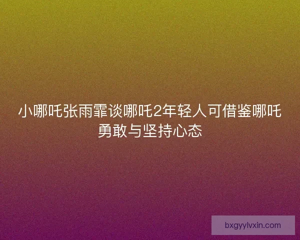 小哪吒张雨霏谈哪吒2年轻人可借鉴哪吒勇敢与坚持心态 小哪吒张雨霏谈哪吒2年轻人可借鉴哪吒勇敢与坚持心态