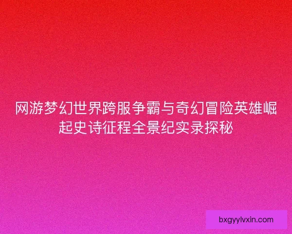 网游梦幻世界跨服争霸与奇幻冒险英雄崛起史诗征程全景纪实录探秘 网游梦幻世界跨服争霸与奇幻冒险英雄崛起史诗征程全景纪实录探秘