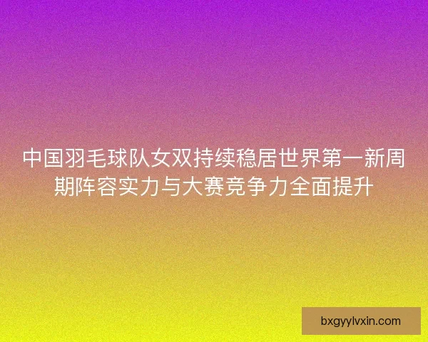 中国羽毛球队女双持续稳居世界第一新周期阵容实力与大赛竞争力全面提升