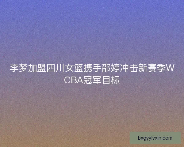 李梦加盟四川女篮携手邵婷冲击新赛季WCBA冠军目标 李梦加盟四川女篮携手邵婷冲击新赛季WCBA冠军目标