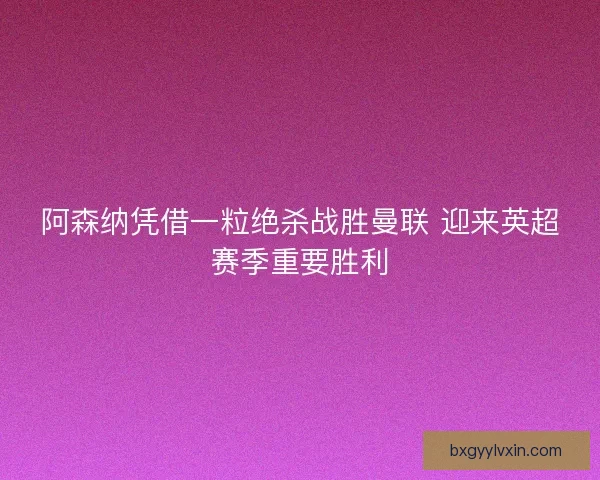 阿森纳凭借一粒绝杀战胜曼联 迎来英超赛季重要胜利 阿森纳凭借一粒绝杀战胜曼联 迎来英超赛季重要胜利