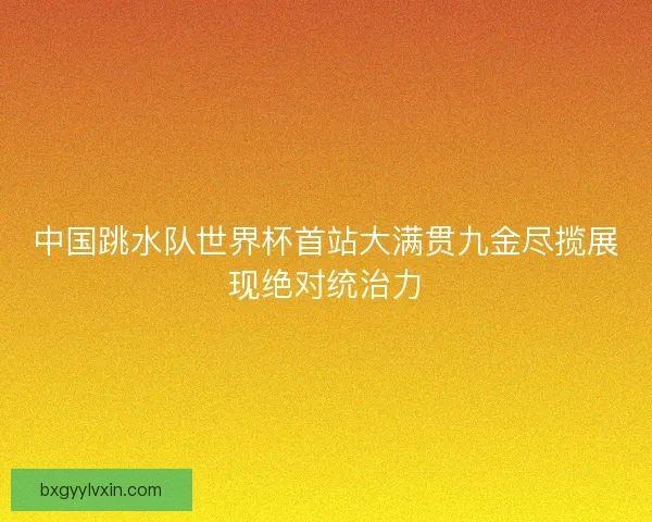中国跳水队世界杯首站大满贯九金尽揽展现绝对统治力