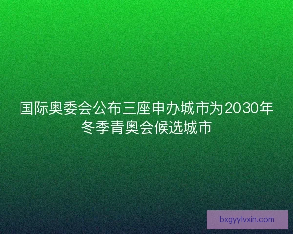国际奥委会公布三座申办城市为2030年冬季青奥会候选城市