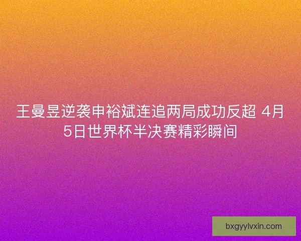 王曼昱逆袭申裕斌连追两局成功反超 4月5日世界杯半决赛精彩瞬间
