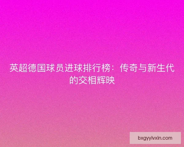 英超德国球员进球排行榜:传奇与新生代的交相辉映 英超德国球员进球排行榜:传奇与新生代的交相辉映