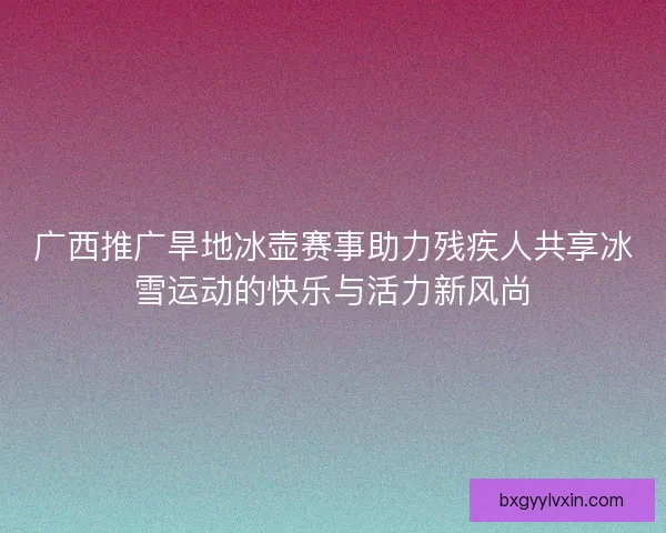 广西推广旱地冰壶赛事助力残疾人共享冰雪运动的快乐与活力新风尚