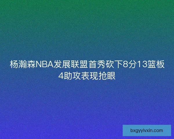 杨瀚森NBA发展联盟首秀砍下8分13篮板4助攻表现抢眼