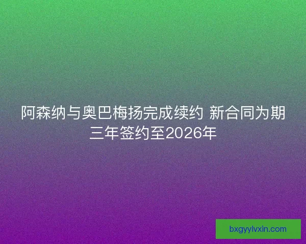 阿森纳与奥巴梅扬完成续约 新合同为期三年签约至2026年
