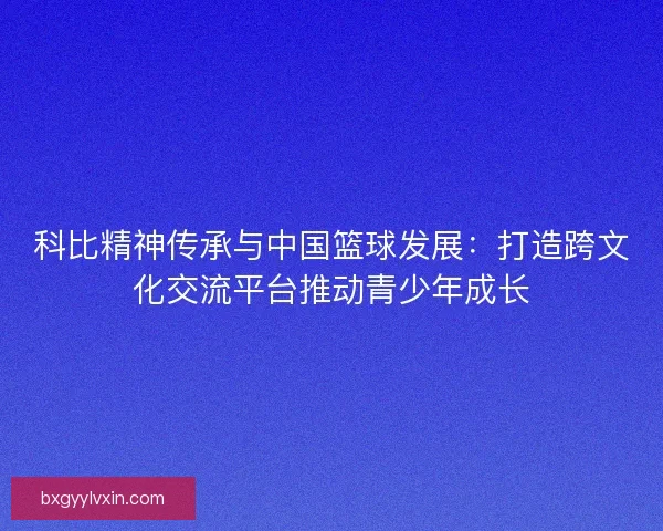 科比精神传承与中国篮球发展:打造跨文化交流平台推动青少年成长 科比精神传承与中国篮球发展:打造跨文化交流平台推动青少年成长